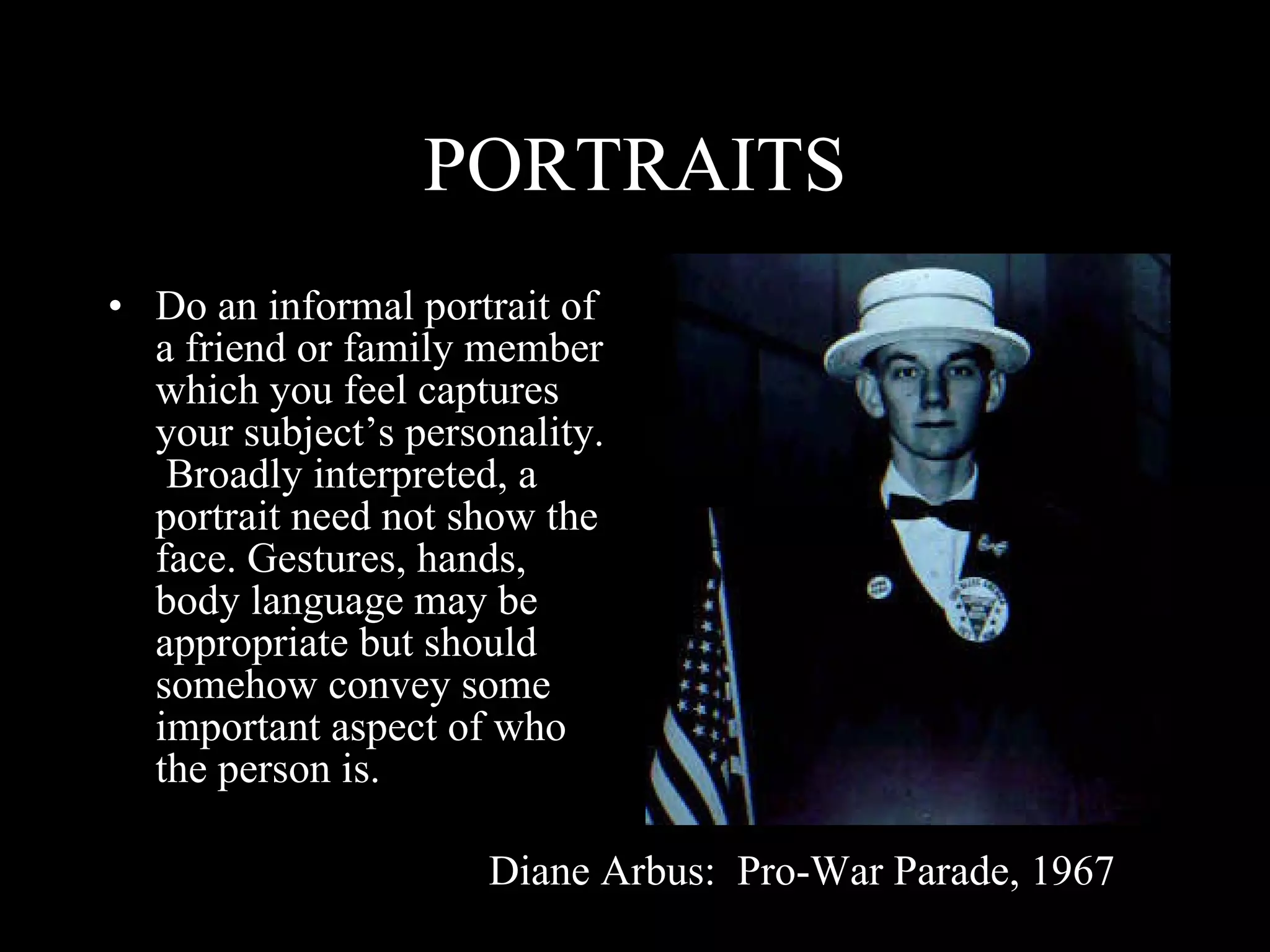 PORTRAITS Do an informal portrait of a friend or family member which you feel captures your subject’s personality.  Broadly interpreted, a portrait need not show the face. Gestures, hands, body language may be appropriate but should somehow convey some important aspect of who the person is. Diane Arbus:  Pro-War Parade, 1967 