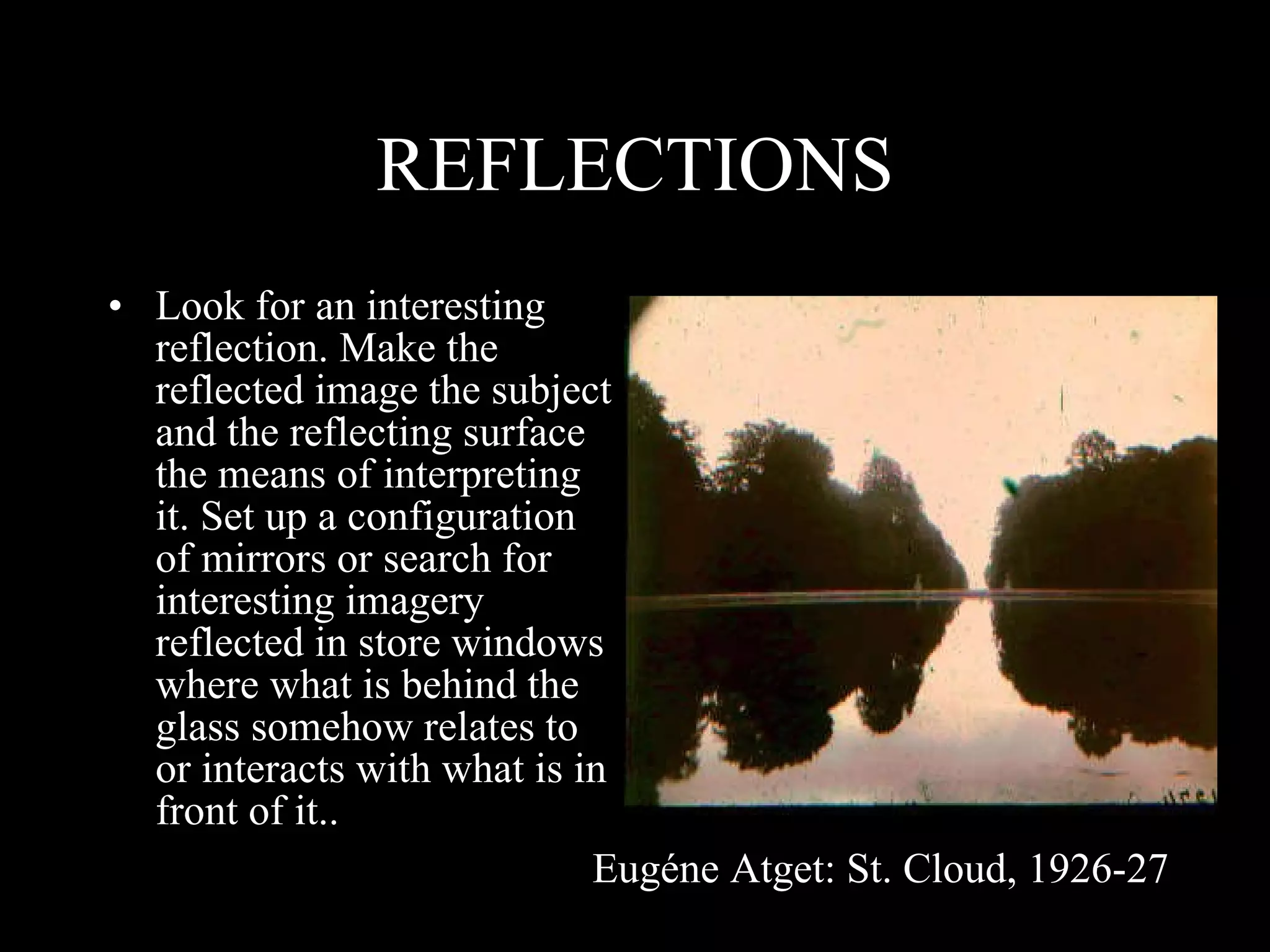 REFLECTIONS Look for an interesting reflection. Make the reflected image the subject and the reflecting surface the means of interpreting it. Set up a configuration of mirrors or search for interesting imagery reflected in store windows where what is behind the glass somehow relates to or interacts with what is in front of it.. Eugéne Atget: St. Cloud, 1926-27 