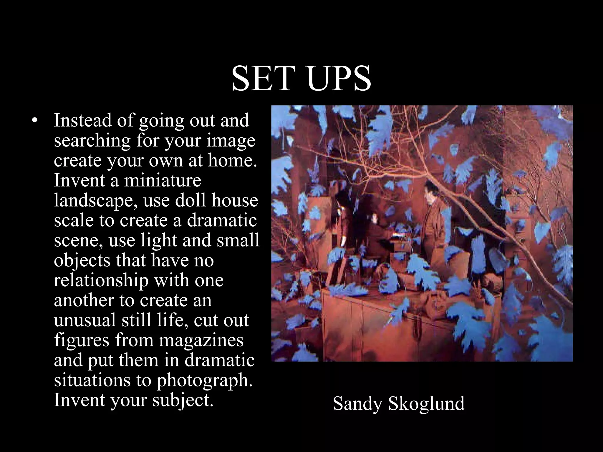 SET UPS Instead of going out and searching for your image create your own at home.  Invent a miniature landscape, use doll house scale to create a dramatic scene, use light and small objects that have no relationship with one another to create an unusual still life, cut out figures from magazines and put them in dramatic situations to photograph. Invent your subject. Sandy Skoglund 
