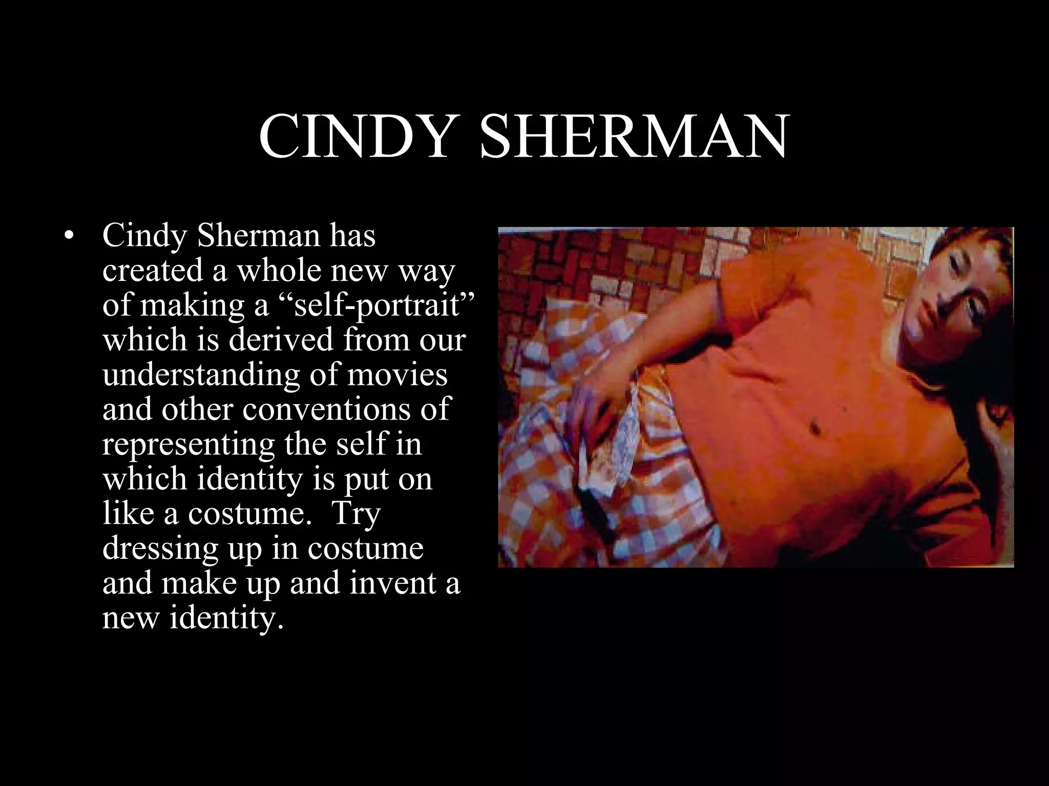 CINDY SHERMAN Cindy Sherman has created a whole new way of making a “self-portrait” which is derived from our understanding of movies and other conventions of representing the self in which identity is put on like a costume.  Try dressing up in costume and make up and invent a new identity. 