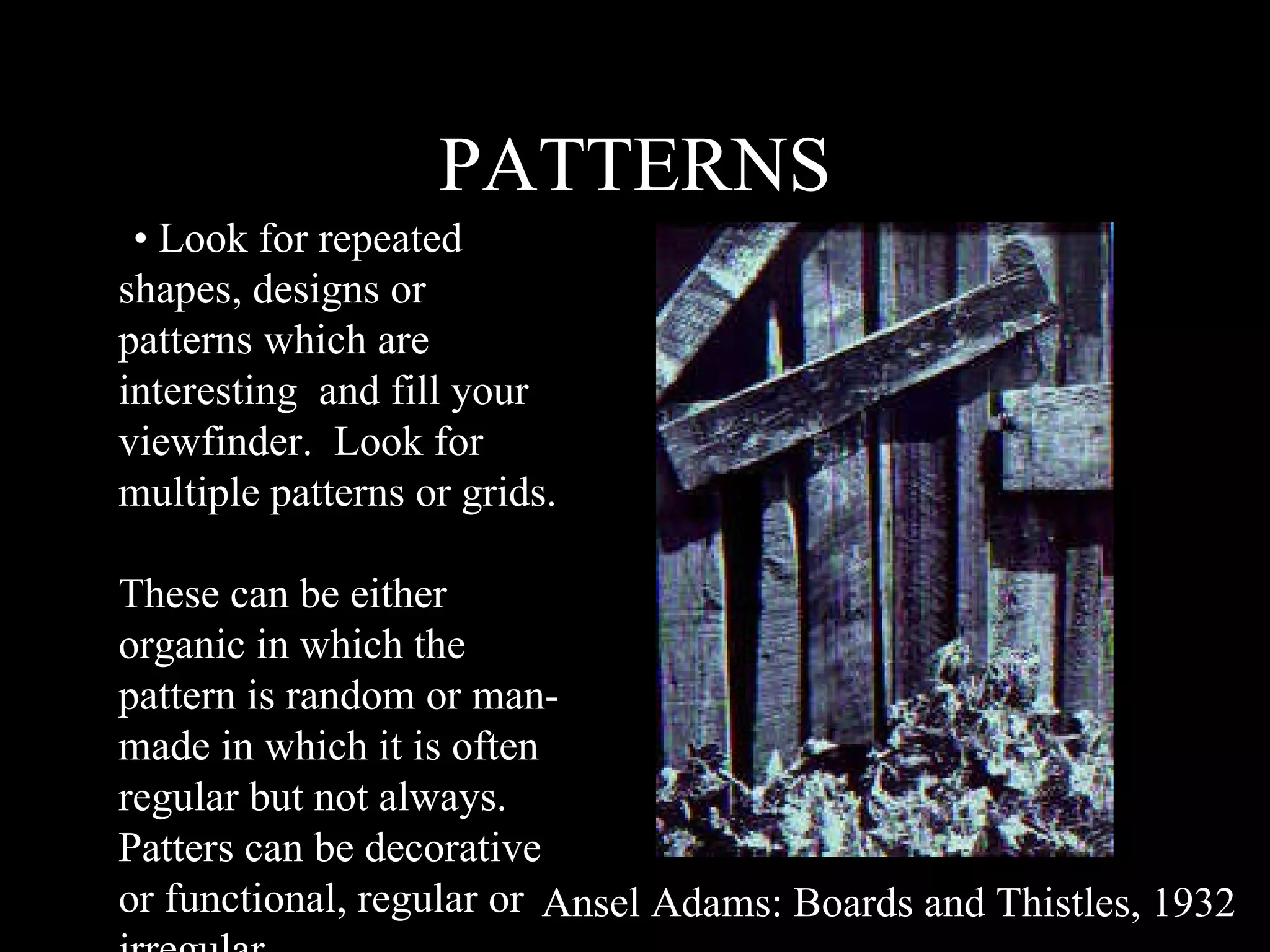 PATTERNS • •  Look for repeated shapes, designs or patterns which are interesting  and fill your viewfinder.  Look for multiple patterns or grids.  These can be either organic in which the pattern is random or man-made in which it is often regular but not always. Patters can be decorative or functional, regular or irregular. Ansel Adams: Boards and Thistles, 1932 