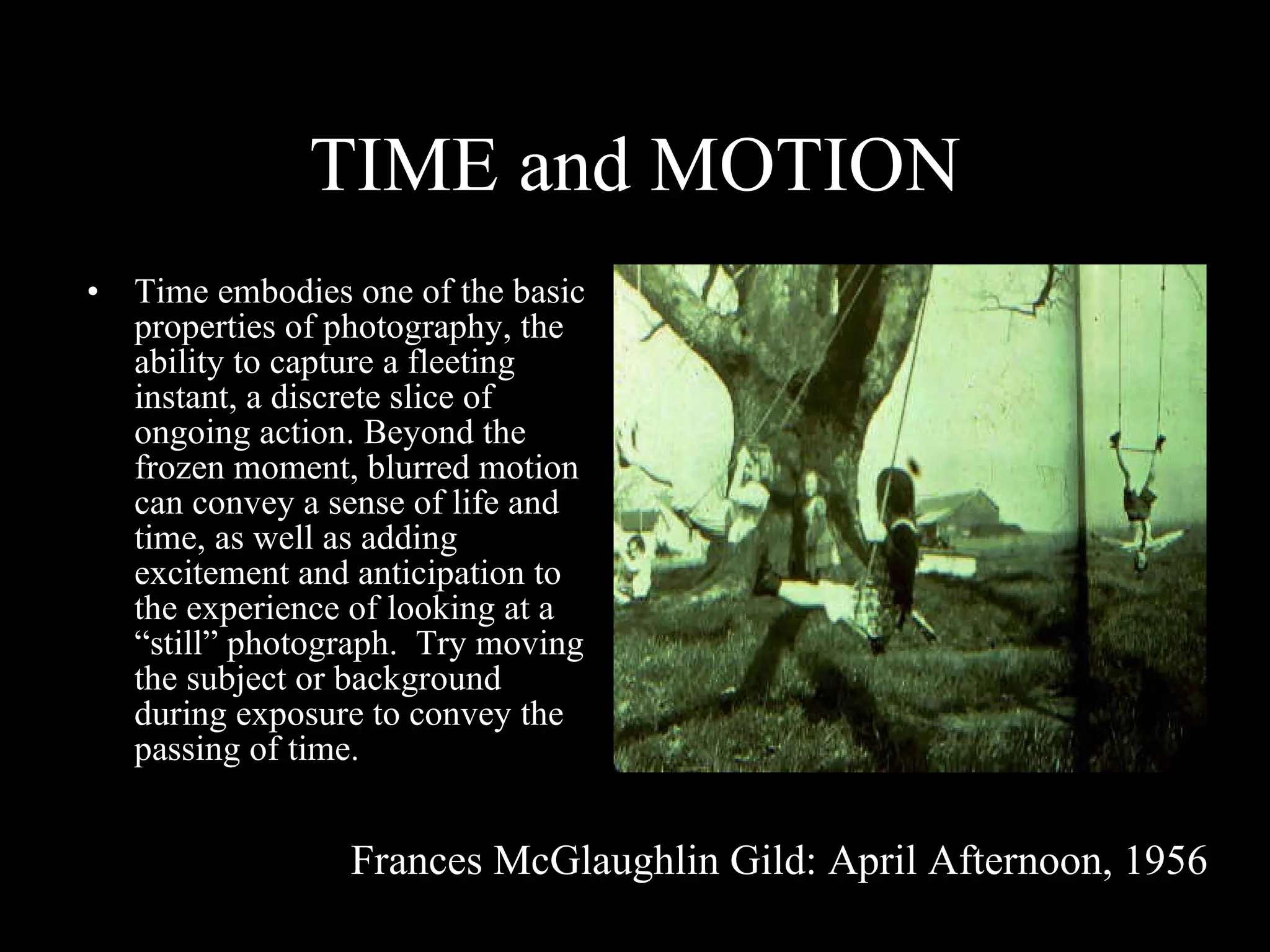 TIME and MOTION Time embodies one of the basic properties of photography, the ability to capture a fleeting instant, a discrete slice of ongoing action. Beyond the frozen moment, blurred motion can convey a sense of life and time, as well as adding excitement and anticipation to the experience of looking at a “still” photograph.  Try moving the subject or background during exposure to convey the passing of time. Frances McGlaughlin Gild: April Afternoon, 1956 