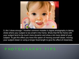 P H O T O G R A P H Y T I P S
5. Am I close enough ? Another common mistake in digital photography is taking
shots where your subject is too small in the frame. Shots that fill the frame with
your subject tend to be much more dynamic and show a lot more detail of your
subject. To get this effect you have the option of moving yourself closer, moving
your subject closer or using a longer focal length to give the effect of closeness.
 