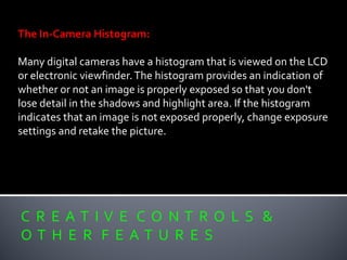 C R E A T I V E C O N T R O L S &
O T H E R F E A T U R E S
The In-Camera Histogram:
Many digital cameras have a histogram that is viewed on the LCD
or electronic viewfinder.The histogram provides an indication of
whether or not an image is properly exposed so that you don't
lose detail in the shadows and highlight area. If the histogram
indicates that an image is not exposed properly, change exposure
settings and retake the picture.
 