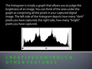 C R E A T I V E C O N T R O L S &
O T H E R F E A T U R E S
The histogram is simply a graph that allows you to judge the
brightness of an image.You can think of the area under the
graph as comprising all the pixels in your captured digital
image.The left side of the histogram depicts how many "dark"
pixels you have captured; the right side, how many "bright"
pixels you have captured.
 