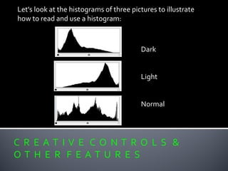 C R E A T I V E C O N T R O L S &
O T H E R F E A T U R E S
Let's look at the histograms of three pictures to illustrate
how to read and use a histogram:
Dark
Light
Normal
 