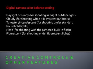 C R E A T I V E C O N T R O L S &
O T H E R F E A T U R E S
Digital camera color balance setting
Daylight or sunny (for shooting in bright outdoor light)
Cloudy (for shooting when it is overcast outdoors)
Tungsten/incandescent (for shooting under standard
household lights)
Flash (for shooting with the camera’s built-in flash)
Fluorescent (for shooting under fluorescent lights)
 