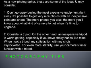 P H O T O G R A P H Y T I P S
As a new photographer, these are some of the ideas U may
consider.
1. Don’t go crazy buying the most expensive equipment right
away. It’s possible to get very nice photos with an inexpensive
point and shoot. The more photos you take, the more you’ll
know about what kind of camera to get when it’s time to
upgrade.
2. Consider a tripod. On the other hand, an inexpensive tripod
is worth getting, especially if you have shaky hands like mine.
When I got a tripod, my satisfaction with my shots
skyrocketed. For even more stability, use your camera’s timer
function with a tripod.
 