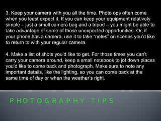 P H O T O G R A P H Y T I P S
3. Keep your camera with you all the time. Photo ops often come
when you least expect it. If you can keep your equipment relatively
simple – just a small camera bag and a tripod – you might be able to
take advantage of some of those unexpected opportunities. Or, if
your phone has a camera, use it to take “notes” on scenes you’d like
to return to with your regular camera.
4. Make a list of shots you’d like to get. For those times you can’t
carry your camera around, keep a small notebook to jot down places
you’d like to come back and photograph. Make sure to note any
important details, like the lighting, so you can come back at the
same time of day or when the weather’s right.
 