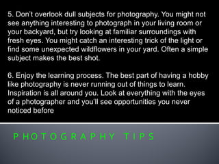P H O T O G R A P H Y T I P S
5. Don’t overlook dull subjects for photography. You might not
see anything interesting to photograph in your living room or
your backyard, but try looking at familiar surroundings with
fresh eyes. You might catch an interesting trick of the light or
find some unexpected wildflowers in your yard. Often a simple
subject makes the best shot.
6. Enjoy the learning process. The best part of having a hobby
like photography is never running out of things to learn.
Inspiration is all around you. Look at everything with the eyes
of a photographer and you’ll see opportunities you never
noticed before
 