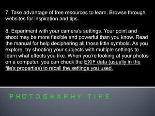 P H O T O G R A P H Y T I P S
7. Take advantage of free resources to learn. Browse through
websites for inspiration and tips.
8. Experiment with your camera’s settings. Your point and
shoot may be more flexible and powerful than you know. Read
the manual for help deciphering all those little symbols. As you
explore, try shooting your subjects with multiple settings to
learn what effects you like. When you’re looking at your photos
on a computer, you can check the EXIF data (usually in the
file’s properties) to recall the settings you used.
 