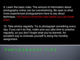 P H O T O G R A P H Y T I P S
9. Learn the basic rules. The amount of information about
photography online can be overwhelming. Be open to what
more experienced photographers have to say about
technique. You have to know the rules before you can break
them.
10. Take photos regularly. Try to photograph something every
day. If you can’t do that, make sure you take time to practice
regularly, so you don’t forget what you’ve learned. An
excellent way to motivate yourself is doing the monthly
assignment.
 