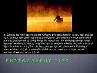 P H O T O G R A P H Y T I P S
6. What is the main source of light ? Always give consideration to how your subject
is lit. Without light you’ll lose detail and clarity in your image and your camera will
have to compensate by doing things like increasing ISO and lengthening shutter
speeds (which could lead to noisy and blurred images). What is the main source of
light, where is it coming from, is there enough light, do you need artificial light
sources (flash etc), do you need to stabilize your camera on a tripod to stop
camera shake due to low light etc.
 