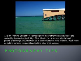 P H O T O G R A P H Y T I P S
7. Is my Framing Straight ? It’s amazing how many otherwise good photos are
spoiled by framing that is slightly offline. Sloping horizons and slightly leaning
people or buildings should always be in the back of your mind to check. Read more
on getting horizons horizontal and getting other lines straight.
 