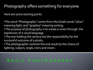 Photography offers something for everyone
Here are some starting points
•The word “Photography” comes from the Greek words “phos”
meaning light, and “graphos” meaning writing.
•The purpose of photography is to create a vision through the
expression of a visual language.
•The one holding the camera has the responsibility for the
successful outcome of a photo.
•The photographer controls the end result by the choice of
lighting, subject, angle, story and vision.
B A S I C P H O T O G R A P H Y
 