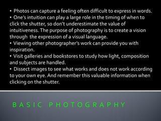 B A S I C P H O T O G R A P H Y
• Photos can capture a feeling often difficult to express in words.
• One’s intuition can play a large role in the timing of when to
click the shutter, so don’t underestimate the value of
intuitiveness.The purpose of photography is to create a vision
through the expression of a visual language.
• Viewing other photographer’s work can provide you with
inspiration.
• Visit galleries and bookstores to study how light, composition
and subjects are handled.
• Dissect images to see what works and does not work according
to your own eye. And remember this valuable information when
clicking on the shutter.
 