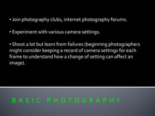 B A S I C P H O T O G R A P H Y
• Join photography clubs, internet photography forums.
• Experiment with various camera settings.
• Shoot a lot but learn from failures (beginning photographers
might consider keeping a record of camera settings for each
frame to understand how a change of setting can affect an
image).
 