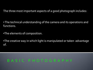 B A S I C P H O T O G R A P H Y
The three most important aspects of a good photograph includes:
•The technical understanding of the camera and its operations and
functions.
•The elements of composition.
•The creative way in which light is manipulated or taken advantage
of.
 