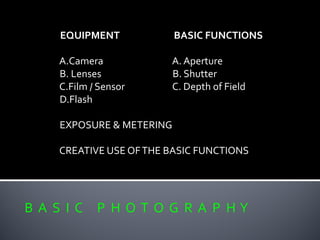 B A S I C P H O T O G R A P H Y
EQUIPMENT BASIC FUNCTIONS
A.Camera A. Aperture
B. Lenses B. Shutter
C.Film / Sensor C. Depth of Field
D.Flash
EXPOSURE & METERING
CREATIVE USE OFTHE BASIC FUNCTIONS
 