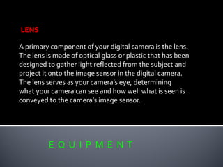 E Q U I P M E N T
LENS
A primary component of your digital camera is the lens.
The lens is made of optical glass or plastic that has been
designed to gather light reflected from the subject and
project it onto the image sensor in the digital camera.
The lens serves as your camera’s eye, determining
what your camera can see and how well what is seen is
conveyed to the camera’s image sensor.
 
