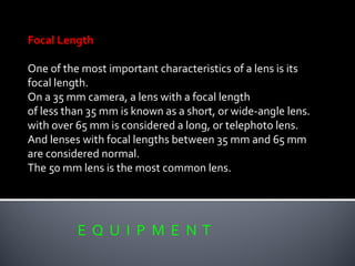 E Q U I P M E N T
Focal Length
One of the most important characteristics of a lens is its
focal length.
On a 35 mm camera, a lens with a focal length
of less than 35 mm is known as a short, or wide-angle lens.
with over 65 mm is considered a long, or telephoto lens.
And lenses with focal lengths between 35 mm and 65 mm
are considered normal.
The 50 mm lens is the most common lens.
 