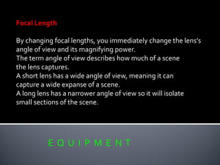 E Q U I P M E N T
Focal Length
By changing focal lengths, you immediately change the lens’s
angle of view and its magnifying power.
The term angle of view describes how much of a scene
the lens captures.
A short lens has a wide angle of view, meaning it can
capture a wide expanse of a scene.
A long lens has a narrower angle of view so it will isolate
small sections of the scene.
 