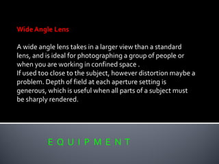 E Q U I P M E N T
Wide Angle Lens
A wide angle lens takes in a larger view than a standard
lens, and is ideal for photographing a group of people or
when you are working in confined space .
If used too close to the subject, however distortion maybe a
problem. Depth of field at each aperture setting is
generous, which is useful when all parts of a subject must
be sharply rendered.
 