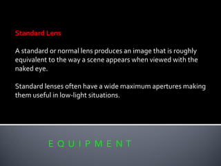 E Q U I P M E N T
Standard Lens
A standard or normal lens produces an image that is roughly
equivalent to the way a scene appears when viewed with the
naked eye.
Standard lenses often have a wide maximum apertures making
them useful in low-light situations.
 