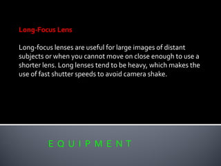 E Q U I P M E N T
Long-Focus Lens
Long-focus lenses are useful for large images of distant
subjects or when you cannot move on close enough to use a
shorter lens. Long lenses tend to be heavy, which makes the
use of fast shutter speeds to avoid camera shake.
 