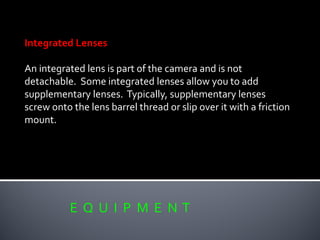 E Q U I P M E N T
Integrated Lenses
An integrated lens is part of the camera and is not
detachable. Some integrated lenses allow you to add
supplementary lenses. Typically, supplementary lenses
screw onto the lens barrel thread or slip over it with a friction
mount.
 