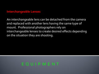 E Q U I P M E N T
Interchangeable Lenses
An interchangeable lens can be detached from the camera
and replaced with another lens having the same type of
mount. Professional photographers rely on
interchangeable lenses to create desired effects depending
on the situation they are shooting.
 