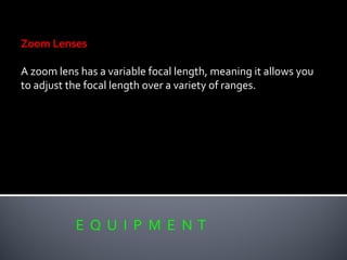 E Q U I P M E N T
Zoom Lenses
A zoom lens has a variable focal length, meaning it allows you
to adjust the focal length over a variety of ranges.
 