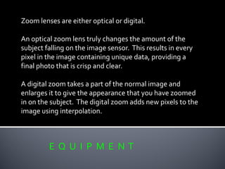 E Q U I P M E N T
Zoom lenses are either optical or digital.
An optical zoom lens truly changes the amount of the
subject falling on the image sensor. This results in every
pixel in the image containing unique data, providing a
final photo that is crisp and clear.
A digital zoom takes a part of the normal image and
enlarges it to give the appearance that you have zoomed
in on the subject. The digital zoom adds new pixels to the
image using interpolation.
 