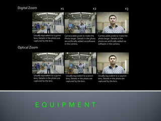 E Q U I P M E N T
Digital Zoom
Optical Zoom
Usually equivalent to a 35mm
lens, Details in the photo are
captured by the lens.
Camera adds pixels to make the
Photo larger. Details in the photo
are artificially added via software
in the camera.
Camera adds pixels to make the
photo larger. Details in the
photo are artificially added via
software in the camera.
Usually equivalent to a 35mm
lens, Details in the photo are
captured by the lens.
Usually equivalent to a 70mm
lens, Details in the photo are
captured by the lens.
Usually equivalent to a 105mm
lens, Details in the photo are
captured by the lens.
x1 x2 x3
 