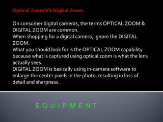 E Q U I P M E N T
Optical ZoomVS Digital Zoom
On consumer digital cameras, the terms OPTICAL ZOOM &
DIGITAL ZOOM are common.
When shopping for a digital camera, ignore the DIGITAL
ZOOM.
What you should look for is the OPTICAL ZOOM capability
because what is captured using optical zoom is what the lens
actually sees.
DIGITAL ZOOM is basically using in-camera software to
enlarge the center pixels in the photo, resulting in loss of
detail and sharpness.
 