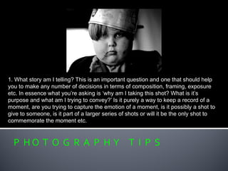 P H O T O G R A P H Y T I P S
1. What story am I telling? This is an important question and one that should help
you to make any number of decisions in terms of composition, framing, exposure
etc. In essence what you’re asking is ‘why am I taking this shot? What is it’s
purpose and what am I trying to convey?’ Is it purely a way to keep a record of a
moment, are you trying to capture the emotion of a moment, is it possibly a shot to
give to someone, is it part of a larger series of shots or will it be the only shot to
commemorate the moment etc.
 