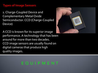 E Q U I P M E N T
1. Charge-Coupled Device and
Complementary Metal Oxide
Semiconductor. CCD (Charge-Coupled
Device)
A CCD is known for its superior image
performance. A technology that has been
around for more than two decades.
CCD image sensors are usually found on
digital cameras that produce high
quality images.
 