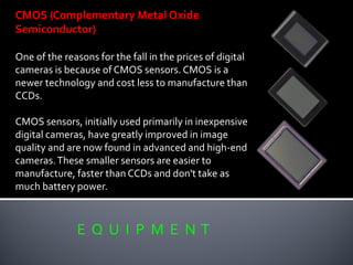 E Q U I P M E N T
CMOS (Complementary Metal Oxide
Semiconductor)
One of the reasons for the fall in the prices of digital
cameras is because of CMOS sensors. CMOS is a
newer technology and cost less to manufacture than
CCDs.
CMOS sensors, initially used primarily in inexpensive
digital cameras, have greatly improved in image
quality and are now found in advanced and high-end
cameras.These smaller sensors are easier to
manufacture, faster than CCDs and don't take as
much battery power.
 