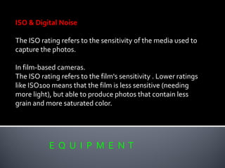 E Q U I P M E N T
ISO & Digital Noise
The ISO rating refers to the sensitivity of the media used to
capture the photos.
In film-based cameras.
The ISO rating refers to the film's sensitivity . Lower ratings
like ISO100 means that the film is less sensitive (needing
more light), but able to produce photos that contain less
grain and more saturated color.
 
