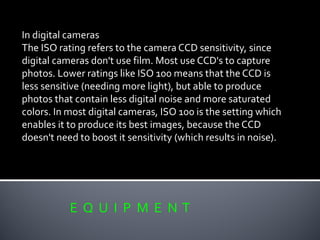 E Q U I P M E N T
In digital cameras
The ISO rating refers to the camera CCD sensitivity, since
digital cameras don't use film. Most use CCD's to capture
photos. Lower ratings like ISO 100 means that the CCD is
less sensitive (needing more light), but able to produce
photos that contain less digital noise and more saturated
colors. In most digital cameras, ISO 100 is the setting which
enables it to produce its best images, because the CCD
doesn't need to boost it sensitivity (which results in noise).
 
