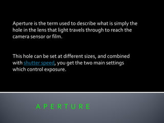 A P E R T U R E
Aperture is the term used to describe what is simply the
hole in the lens that light travels through to reach the
camera sensor or film.
This hole can be set at different sizes, and combined
with shutter speed, you get the two main settings
which control exposure.
 