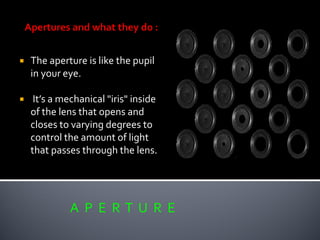  The aperture is like the pupil
in your eye.
 It’s a mechanical "iris" inside
of the lens that opens and
closes to varying degrees to
control the amount of light
that passes through the lens.
A P E R T U R E
 