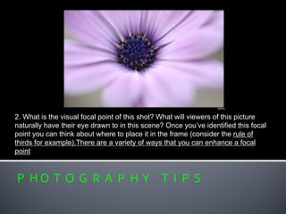 P H O T O G R A P H Y T I P S
2. What is the visual focal point of this shot? What will viewers of this picture
naturally have their eye drawn to in this scene? Once you’ve identified this focal
point you can think about where to place it in the frame (consider the rule of
thirds for example).There are a variety of ways that you can enhance a focal
point
 