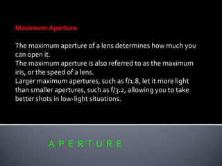 A P E R T U R E
Maximum Aperture
The maximum aperture of a lens determines how much you
can open it.
The maximum aperture is also referred to as the maximum
iris, or the speed of a lens.
Larger maximum apertures, such as f/1.8, let it more light
than smaller apertures, such as f/3.2, allowing you to take
better shots in low-light situations.
 