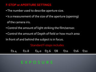 E X P O S U R E
F-STOP or APERTURE SETTINGS
•The number used to describe aperture size.
• Is a measurement of the size of the aperture (opening)
of the camera iris.
• Control the amount of light striking the film/sensor.
• Control the amount of Depth of field or how much area
In front of and behind the subject is in focus.
Standard f-stops includes
f/1.4 f/2.8 f/4.0 f/5.6 f/8 f/11 f/16 f/22
 