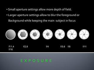 E X P O S U R E
• Small aperture settings allow more depth of field.
• Larger aperture settings allow to blur the foreground or
Background while keeping the main subject in focus
F/1.4 f/2.8 f/4 f/5.6 f/8 f/11
f/16
 