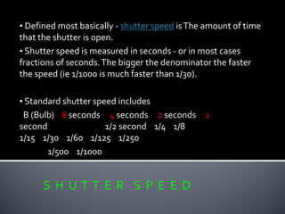 S H U T T E R S P E E D
• Defined most basically - shutter speed isThe amount of time
that the shutter is open.
• Shutter speed is measured in seconds - or in most cases
fractions of seconds.The bigger the denominator the faster
the speed (ie 1/1000 is much faster than 1/30).
• Standard shutter speed includes
B (Bulb) 8 seconds 4 seconds 2 seconds 1
second 1/2 second 1/4 1/8
1/15 1/30 1/60 1/125 1/250
1/500 1/1000
 