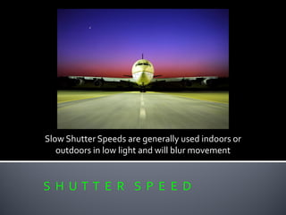 S H U T T E R S P E E D
Slow Shutter Speeds are generally used indoors or
outdoors in low light and will blur movement
 