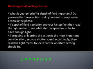 A P E R T U R E
Deciding what settings to use
*What is your priority? Is depth of field important? Do
you need to freeze action or do you want to emphasize
action in the photo?
*If depth of field is priority, set your F/stop first then read
the light meter to see what shutter speed must be to
have enough light.
*If stopping or blurring the action is the most important
consideration, set you shutter speed accordingly, then
read the light meter to see what the aperture setting
should be.
 