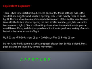 A P E R T U R E
Equivalent Exposure
There is two times relationship between each of the f/stop settings (f/22 is the
smallest opening; the next smallest opening, f/16, lets in exactly twice as much
light).There is a two times relationship between each of the shutter speeds (1000
is usually the fastest shutter speed; the next smaller number, 500, lets in exactly
twice as much lights). Since both settings have a two times relationship, you can
use different f/stop and shutter speed combinations to produce a variety of results
but with the same amount of light.
f/5.6 @ 125 =f/8 @ 60 :: f/11 @ 30 = f/16 @ 15 :: f/22 @ 8 = f/4 @ 250
Do not hand-hold a camera at shutter speeds slower than 60.Use a tripod. Most
poor pictures are caused by camera movement.
 